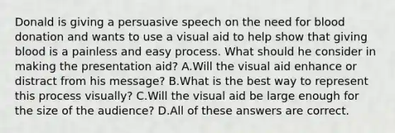 Donald is giving a persuasive speech on the need for blood donation and wants to use a visual aid to help show that giving blood is a painless and easy process. What should he consider in making the presentation aid? A.Will the visual aid enhance or distract from his message? B.What is the best way to represent this process visually? C.Will the visual aid be large enough for the size of the audience? D.All of these answers are correct.