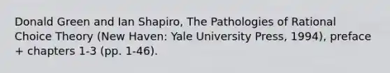 Donald Green and Ian Shapiro, The Pathologies of Rational Choice Theory (New Haven: Yale University Press, 1994), preface + chapters 1-3 (pp. 1-46).