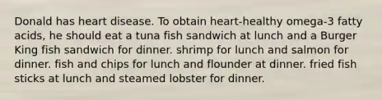 Donald has heart disease. To obtain heart-healthy omega-3 fatty acids, he should eat a tuna fish sandwich at lunch and a Burger King fish sandwich for dinner. shrimp for lunch and salmon for dinner. fish and chips for lunch and flounder at dinner. fried fish sticks at lunch and steamed lobster for dinner.