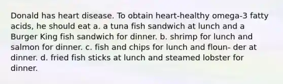 Donald has heart disease. To obtain heart-healthy omega-3 fatty acids, he should eat a. a tuna fish sandwich at lunch and a Burger King fish sandwich for dinner. b. shrimp for lunch and salmon for dinner. c. fish and chips for lunch and floun- der at dinner. d. fried fish sticks at lunch and steamed lobster for dinner.