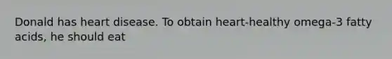 Donald has heart disease. To obtain heart-healthy omega-3 fatty acids, he should eat