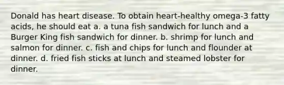 Donald has heart disease. To obtain heart-healthy omega-3 fatty acids, he should eat a. a tuna fish sandwich for lunch and a Burger King fish sandwich for dinner. b. shrimp for lunch and salmon for dinner. c. fish and chips for lunch and flounder at dinner. d. fried fish sticks at lunch and steamed lobster for dinner.