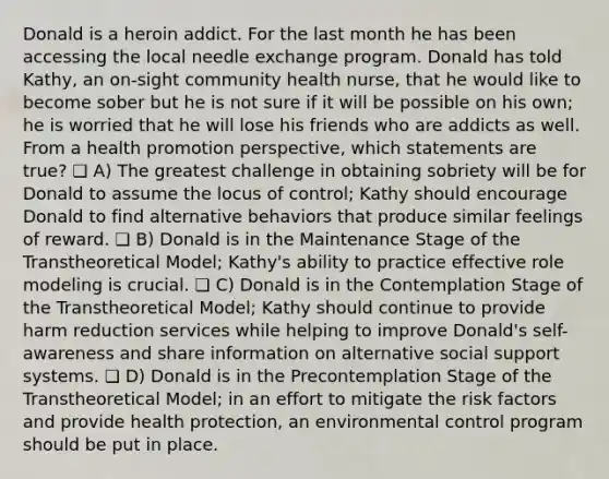 Donald is a heroin addict. For the last month he has been accessing the local needle exchange program. Donald has told Kathy, an on-sight community health nurse, that he would like to become sober but he is not sure if it will be possible on his own; he is worried that he will lose his friends who are addicts as well. From a health promotion perspective, which statements are true? ❏ A) The greatest challenge in obtaining sobriety will be for Donald to assume the locus of control; Kathy should encourage Donald to find alternative behaviors that produce similar feelings of reward. ❏ B) Donald is in the Maintenance Stage of the Transtheoretical Model; Kathy's ability to practice effective role modeling is crucial. ❏ C) Donald is in the Contemplation Stage of the Transtheoretical Model; Kathy should continue to provide harm reduction services while helping to improve Donald's self-awareness and share information on alternative social support systems. ❏ D) Donald is in the Precontemplation Stage of the Transtheoretical Model; in an effort to mitigate the risk factors and provide health protection, an environmental control program should be put in place.