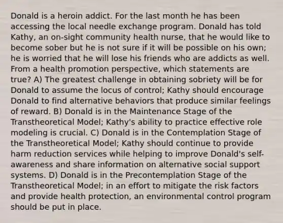 Donald is a heroin addict. For the last month he has been accessing the local needle exchange program. Donald has told Kathy, an on-sight community health nurse, that he would like to become sober but he is not sure if it will be possible on his own; he is worried that he will lose his friends who are addicts as well. From a health promotion perspective, which statements are true? A) The greatest challenge in obtaining sobriety will be for Donald to assume the locus of control; Kathy should encourage Donald to find alternative behaviors that produce similar feelings of reward. B) Donald is in the Maintenance Stage of the Transtheoretical Model; Kathy's ability to practice effective role modeling is crucial. C) Donald is in the Contemplation Stage of the Transtheoretical Model; Kathy should continue to provide harm reduction services while helping to improve Donald's self-awareness and share information on alternative social support systems. D) Donald is in the Precontemplation Stage of the Transtheoretical Model; in an effort to mitigate the risk factors and provide health protection, an environmental control program should be put in place.