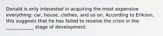 Donald is only interested in acquiring the most expensive everything: car, house, clothes, and so on. According to Erikson, this suggests that he has failed to resolve the crisis in the ____________ stage of development.