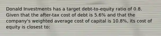 Donald Investments has a target debt-to-equity ratio of 0.8. Given that the after-tax cost of debt is 5.6% and that the company's weighted average cost of capital is 10.8%, its cost of equity is closest to: