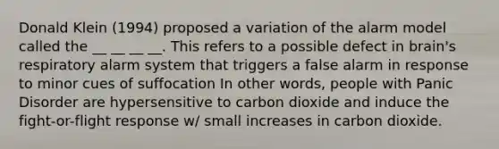 Donald Klein (1994) proposed a variation of the alarm model called the __ __ __ __. This refers to a possible defect in brain's respiratory alarm system that triggers a false alarm in response to minor cues of suffocation In other words, people with Panic Disorder are hypersensitive to carbon dioxide and induce the fight-or-flight response w/ small increases in carbon dioxide.