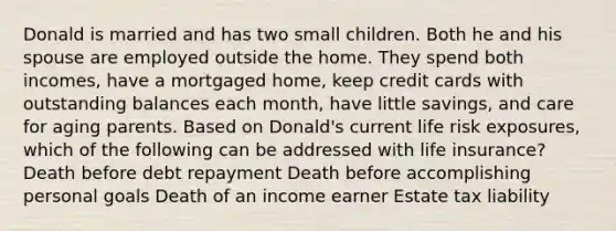 Donald is married and has two small children. Both he and his spouse are employed outside the home. They spend both incomes, have a mortgaged home, keep credit cards with outstanding balances each month, have little savings, and care for aging parents. Based on Donald's current life risk exposures, which of the following can be addressed with life insurance? Death before debt repayment Death before accomplishing personal goals Death of an income earner Estate tax liability