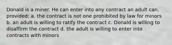 Donald is a miner. He can enter into any contract an adult can, provided: a. the contract is not one prohibited by law for minors b. an adult is willing to ratify the contract c. Donald is willing to disaffirm the contract d. the adult is willing to enter into contracts with minors