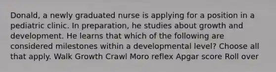 Donald, a newly graduated nurse is applying for a position in a pediatric clinic. In preparation, he studies about growth and development. He learns that which of the following are considered milestones within a developmental level? Choose all that apply. Walk Growth Crawl Moro reflex Apgar score Roll over