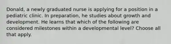 Donald, a newly graduated nurse is applying for a position in a pediatric clinic. In preparation, he studies about growth and development. He learns that which of the following are considered milestones within a developmental level? Choose all that apply.