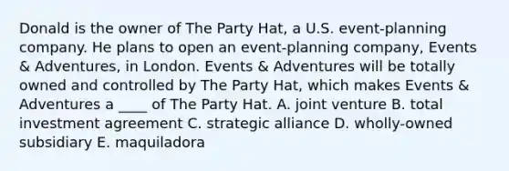 Donald is the owner of The Party Hat, a U.S. event-planning company. He plans to open an event-planning company, Events & Adventures, in London. Events & Adventures will be totally owned and controlled by The Party Hat, which makes Events & Adventures a ____ of The Party Hat. A. joint venture B. total investment agreement C. strategic alliance D. wholly-owned subsidiary E. maquiladora