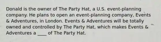 Donald is the owner of The Party Hat, a U.S. event-planning company. He plans to open an event-planning company, Events & Adventures, in London. Events & Adventures will be totally owned and controlled by The Party Hat, which makes Events & Adventures a ____ of The Party Hat.