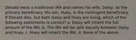 Donald owns a traditional IRA and names his wife, Daisy, as the primary beneficiary. His son, Huey, is the contingent beneficiary. If Donald dies, but both Daisy and Huey are living, which of the following statements is correct? a. Daisy will inherit the full amount of the IRA. b. The IRA will be split equally between Daisy and Huey. c. Huey will inherit the IRA. d. None of the above.