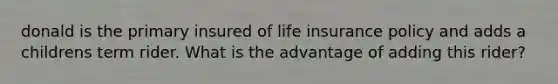 donald is the primary insured of life insurance policy and adds a childrens term rider. What is the advantage of adding this rider?