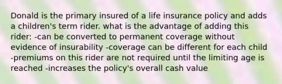 Donald is the primary insured of a life insurance policy and adds a children's term rider. what is the advantage of adding this rider: -can be converted to permanent coverage without evidence of insurability -coverage can be different for each child -premiums on this rider are not required until the limiting age is reached -increases the policy's overall cash value