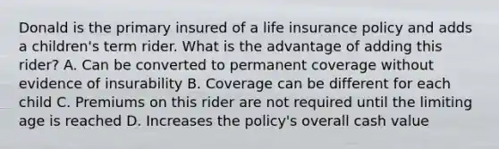 Donald is the primary insured of a life insurance policy and adds a children's term rider. What is the advantage of adding this rider? A. Can be converted to permanent coverage without evidence of insurability B. Coverage can be different for each child C. Premiums on this rider are not required until the limiting age is reached D. Increases the policy's overall cash value