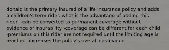 donald is the primary insured of a life insurance policy and adds a children's term rider. what is the advantage of adding this rider: -can be converted to permanent coverage without evidence of insurability -coverage can be different for each child -premiums on this rider are not required until the limiting age is reached -increases the policy's overall cash value