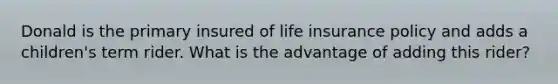 Donald is the primary insured of life insurance policy and adds a children's term rider. What is the advantage of adding this rider?