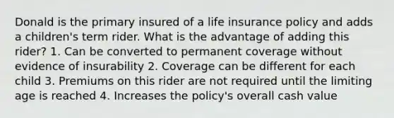 Donald is the primary insured of a life insurance policy and adds a children's term rider. What is the advantage of adding this rider? 1. Can be converted to permanent coverage without evidence of insurability 2. Coverage can be different for each child 3. Premiums on this rider are not required until the limiting age is reached 4. Increases the policy's overall cash value