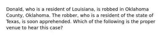 Donald, who is a resident of Louisiana, is robbed in Oklahoma County, Oklahoma. The robber, who is a resident of the state of Texas, is soon apprehended. Which of the following is the proper venue to hear this case?