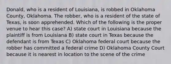 Donald, who is a resident of Louisiana, is robbed in Oklahoma County, Oklahoma. The robber, who is a resident of the state of Texas, is soon apprehended. Which of the following is the proper venue to hear this case? A) state court in Louisiana because the plaintiff is from Louisiana B) state court in Texas because the defendant is from Texas C) Oklahoma federal court because the robber has committed a federal crime D) Oklahoma County Court because it is nearest in location to the scene of the crime