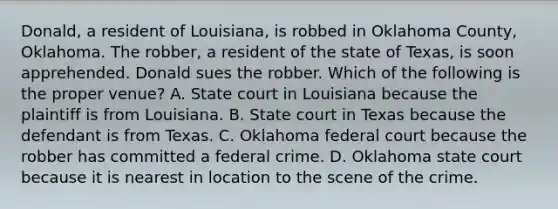 Donald, a resident of Louisiana, is robbed in Oklahoma County, Oklahoma. The robber, a resident of the state of Texas, is soon apprehended. Donald sues the robber. Which of the following is the proper venue? A. State court in Louisiana because the plaintiff is from Louisiana. B. State court in Texas because the defendant is from Texas. C. Oklahoma federal court because the robber has committed a federal crime. D. Oklahoma state court because it is nearest in location to the scene of the crime.