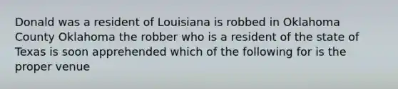 Donald was a resident of Louisiana is robbed in Oklahoma County Oklahoma the robber who is a resident of the state of Texas is soon apprehended which of the following for is the proper venue