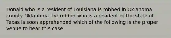 Donald who is a resident of Louisiana is robbed in Oklahoma county Oklahoma the robber who is a resident of the state of Texas is soon apprehended which of the following is the proper venue to hear this case