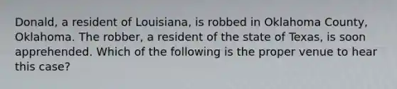 Donald, a resident of Louisiana, is robbed in Oklahoma County, Oklahoma. The robber, a resident of the state of Texas, is soon apprehended. Which of the following is the proper venue to hear this case?