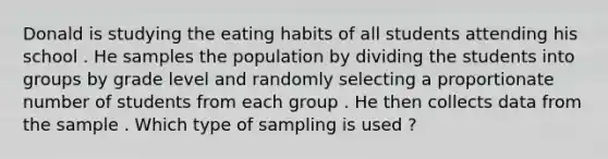 Donald is studying the eating habits of all students attending his school . He samples the population by dividing the students into groups by grade level and randomly selecting a proportionate number of students from each group . He then collects data from the sample . Which type of sampling is used ?