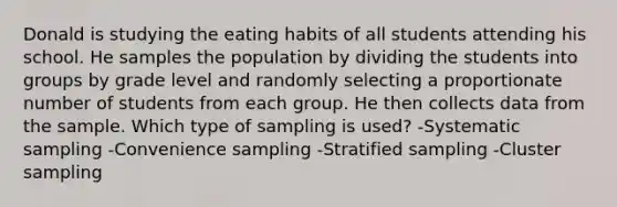 Donald is studying the eating habits of all students attending his school. He samples the population by dividing the students into groups by grade level and randomly selecting a proportionate number of students from each group. He then collects data from the sample. Which type of sampling is used? -Systematic sampling -Convenience sampling -Stratified sampling -Cluster sampling