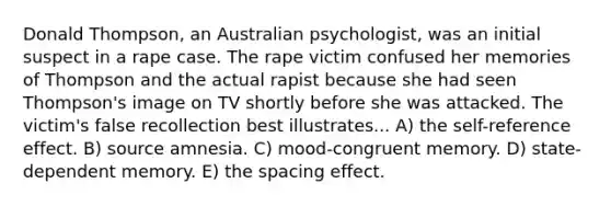 Donald Thompson, an Australian psychologist, was an initial suspect in a rape case. The rape victim confused her memories of Thompson and the actual rapist because she had seen Thompson's image on TV shortly before she was attacked. The victim's false recollection best illustrates... A) the self-reference effect. B) source amnesia. C) mood-congruent memory. D) state-dependent memory. E) the spacing effect.