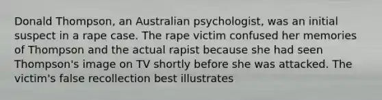 Donald Thompson, an Australian psychologist, was an initial suspect in a rape case. The rape victim confused her memories of Thompson and the actual rapist because she had seen Thompson's image on TV shortly before she was attacked. The victim's false recollection best illustrates