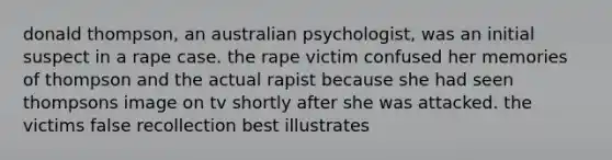 donald thompson, an australian psychologist, was an initial suspect in a rape case. the rape victim confused her memories of thompson and the actual rapist because she had seen thompsons image on tv shortly after she was attacked. the victims false recollection best illustrates