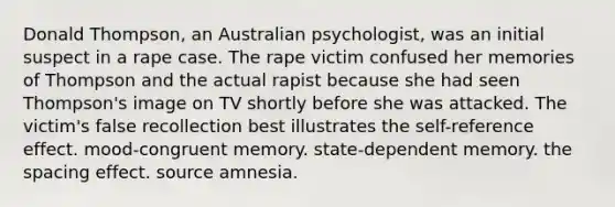 Donald Thompson, an Australian psychologist, was an initial suspect in a rape case. The rape victim confused her memories of Thompson and the actual rapist because she had seen Thompson's image on TV shortly before she was attacked. The victim's false recollection best illustrates the self-reference effect. mood-congruent memory. state-dependent memory. the spacing effect. source amnesia.