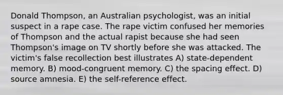 Donald Thompson, an Australian psychologist, was an initial suspect in a rape case. The rape victim confused her memories of Thompson and the actual rapist because she had seen Thompson's image on TV shortly before she was attacked. The victim's false recollection best illustrates A) state-dependent memory. B) mood-congruent memory. C) the spacing effect. D) source amnesia. E) the self-reference effect.