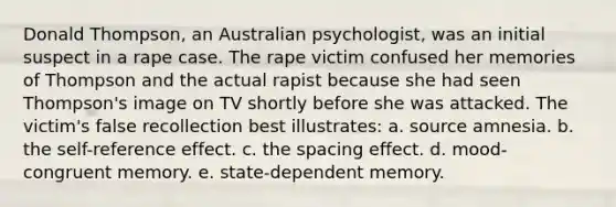 Donald Thompson, an Australian psychologist, was an initial suspect in a rape case. The rape victim confused her memories of Thompson and the actual rapist because she had seen Thompson's image on TV shortly before she was attacked. The victim's false recollection best illustrates: a. source amnesia. b. the self-reference effect. c. the spacing effect. d. mood-congruent memory. e. state-dependent memory.