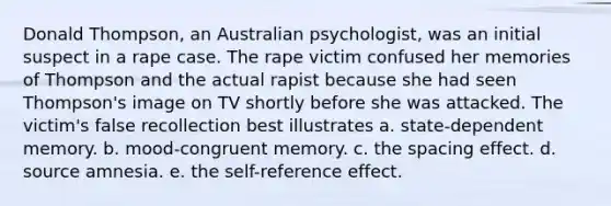 Donald Thompson, an Australian psychologist, was an initial suspect in a rape case. The rape victim confused her memories of Thompson and the actual rapist because she had seen Thompson's image on TV shortly before she was attacked. The victim's false recollection best illustrates a. state-dependent memory. b. mood-congruent memory. c. the spacing effect. d. source amnesia. e. the self-reference effect.