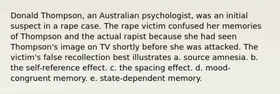 Donald Thompson, an Australian psychologist, was an initial suspect in a rape case. The rape victim confused her memories of Thompson and the actual rapist because she had seen Thompson's image on TV shortly before she was attacked. The victim's false recollection best illustrates a. source amnesia. b. the self-reference effect. c. the spacing effect. d. mood-congruent memory. e. state-dependent memory.