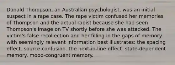 Donald Thompson, an Australian psychologist, was an initial suspect in a rape case. The rape victim confused her memories of Thompson and the actual rapist because she had seen Thompson's image on TV shortly before she was attacked. The victim's false recollection and her filling in the gaps of memory with seemingly relevant information best illustrates: the spacing effect. source confusion. the next-in-line effect. state-dependent memory. mood-congruent memory.