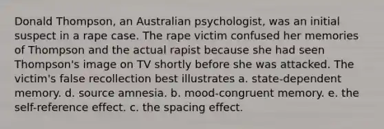 Donald Thompson, an Australian psychologist, was an initial suspect in a rape case. The rape victim confused her memories of Thompson and the actual rapist because she had seen Thompson's image on TV shortly before she was attacked. The victim's false recollection best illustrates a. state-dependent memory. d. source amnesia. b. mood-congruent memory. e. the self-reference effect. c. the spacing effect.