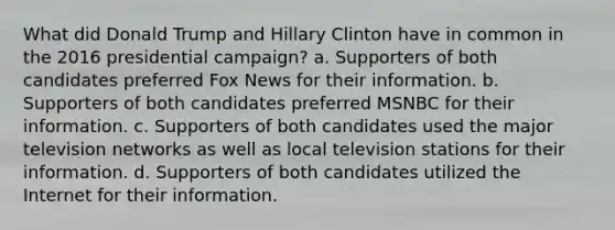 What did Donald Trump and Hillary Clinton have in common in the 2016 presidential campaign? a. Supporters of both candidates preferred Fox News for their information. b. Supporters of both candidates preferred MSNBC for their information. c. Supporters of both candidates used the major television networks as well as local television stations for their information. d. Supporters of both candidates utilized the Internet for their information.