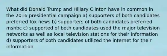 What did Donald Trump and Hillary Clinton have in common in the 2016 presidential campaign a) supporters of both candidates preferred fox news b) supporters of both candidates preferred msnbc c) supported of both candidates used the major television networks as well as local television stations for their information d) supporters of both candidates utilized the internet for their information