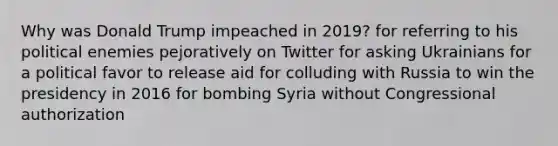 Why was Donald Trump impeached in 2019? for referring to his political enemies pejoratively on Twitter for asking Ukrainians for a political favor to release aid for colluding with Russia to win the presidency in 2016 for bombing Syria without Congressional authorization