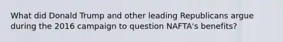 What did Donald Trump and other leading Republicans argue during the 2016 campaign to question NAFTA's benefits?