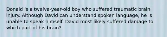 Donald is a twelve-year-old boy who suffered traumatic brain injury. Although David can understand spoken language, he is unable to speak himself. David most likely suffered damage to which part of his brain?