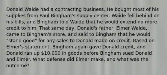 Donald Waide had a contracting business. He bought most of his supplies from Paul Bingham's supply center. Waide fell behind on his bills, and Bingham told Waide that he would extend no more credit to him. That same day, Donald's father, Elmer Waide, came to Bingham's store, and said to Bingham that he would "stand good" for any sales to Donald made on credit. Based on Elmer's statement, Bingham again gave Donald credit, and Donald ran up 10,000 in goods before Bingham sued Donald and Elmer. What defense did Elmer make, and what was the outcome?