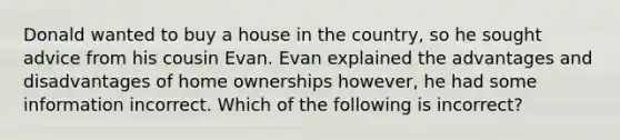 Donald wanted to buy a house in the country, so he sought advice from his cousin Evan. Evan explained the advantages and disadvantages of home ownerships however, he had some information incorrect. Which of the following is incorrect?