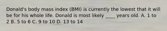 Donald's body mass index (BMI) is currently the lowest that it will be for his whole life. Donald is most likely ____ years old. A. 1 to 2 B. 5 to 6 C. 9 to 10 D. 13 to 14